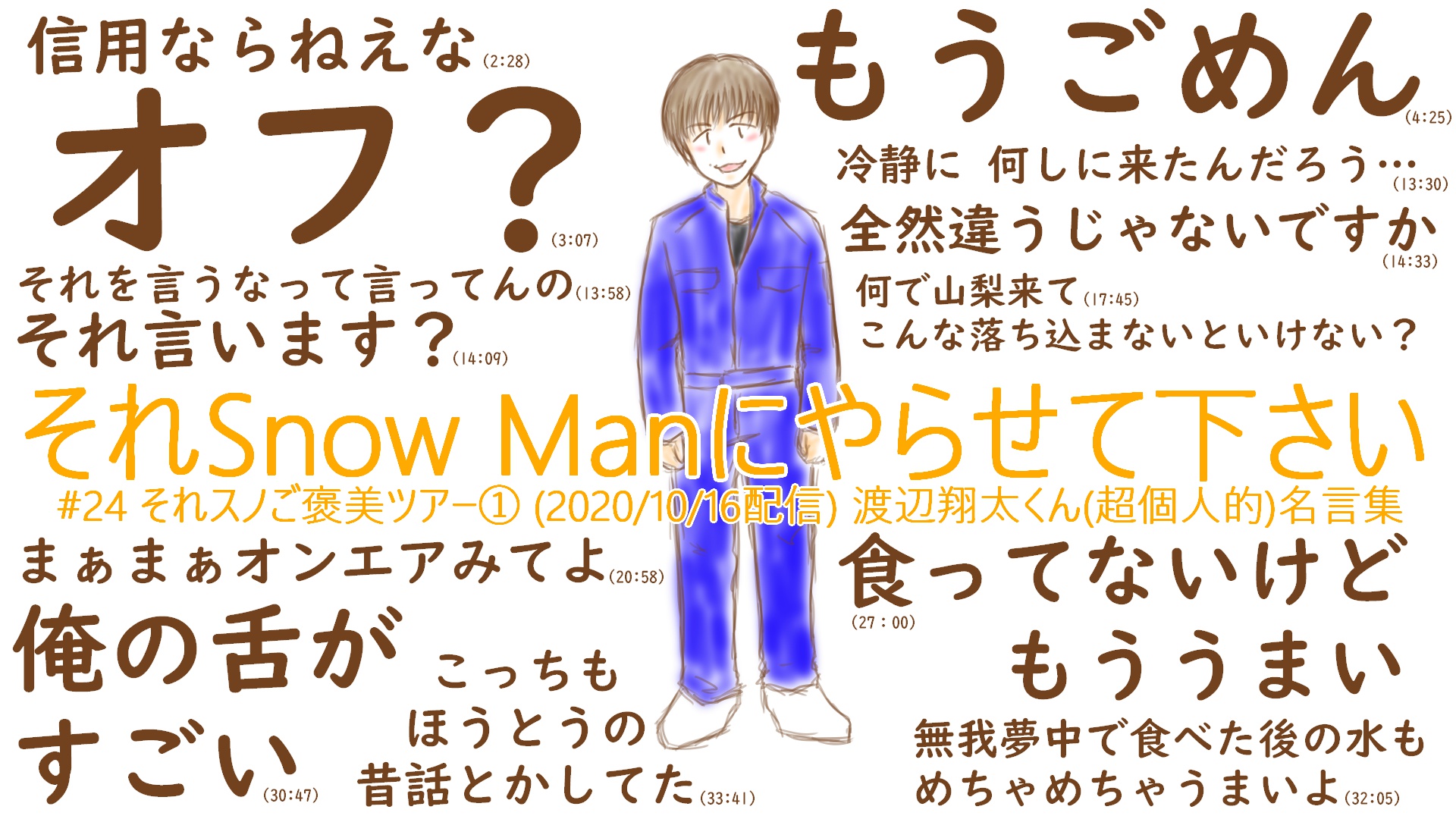 にわか 渡辺翔太くんが名言しか言わないので 自分の覚書用に名言集作った 記載の時間は参考です あと 絶対伝わらないと思うけど 今回のオープニングのしょっぴーのこの立ち姿がやたらと勇ましくてとても好きです それスノ それスノ美術部 渡辺