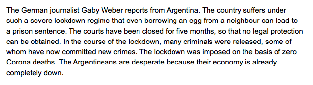 "The German journalist Gaby Weber reports from Argentina. The country suffers under such a severe lockdown regime that even borrowing an egg from a neighbour can lead to a prison sentence."Source: 'SARS-CoV2 and the lockdown consequences' (short report) https://corona-ausschuss.de 