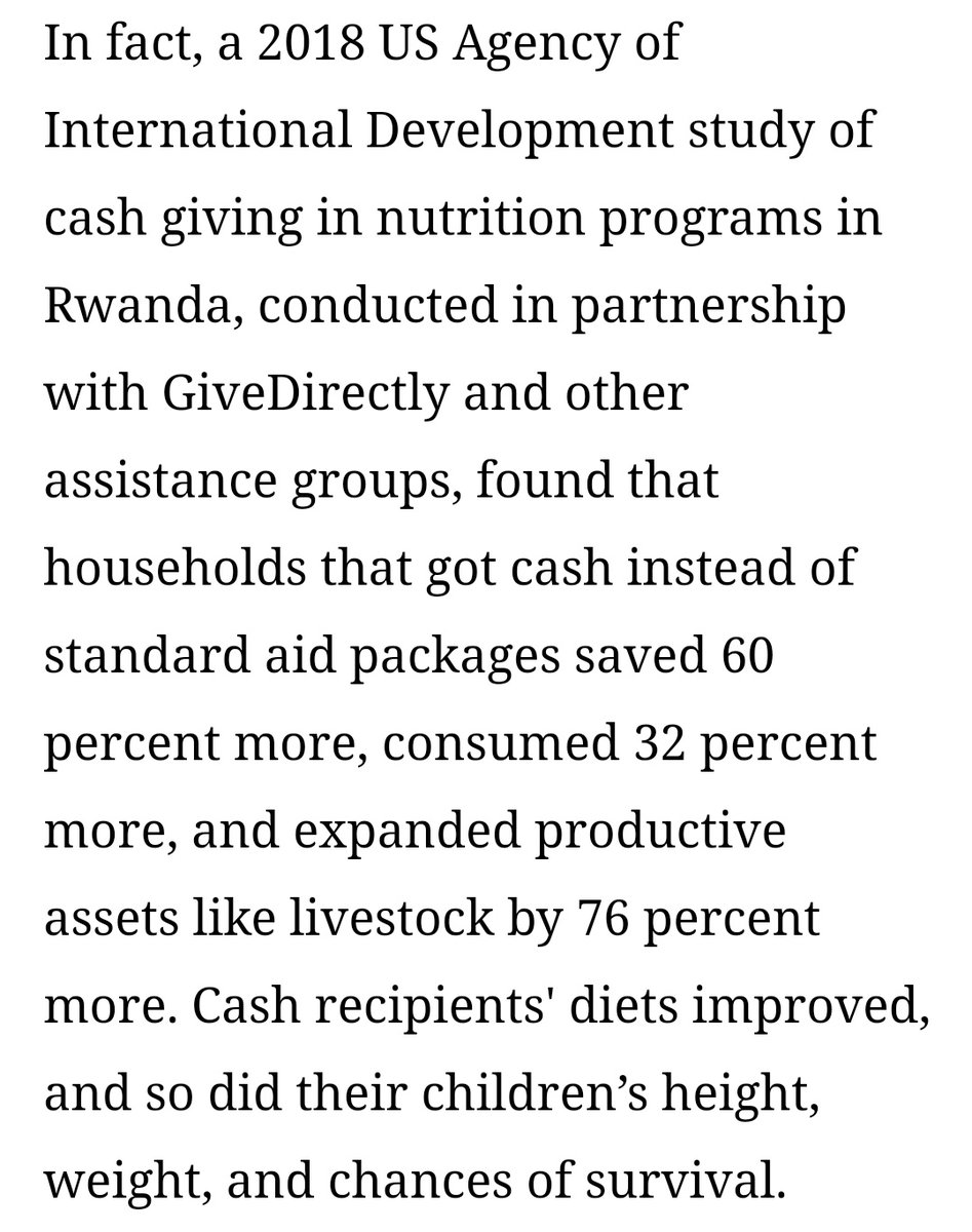 A 2018 study of cash giving in Rwanda found that households that got cash instead of standard aid saved 60% more, consumed 32% more, and expanded productive assets by 76% more. Diets improved, and so did children’s height, weight, and chances of survival. https://www.bostonglobe.com/2020/10/17/opinion/just-give-poor-people-money/