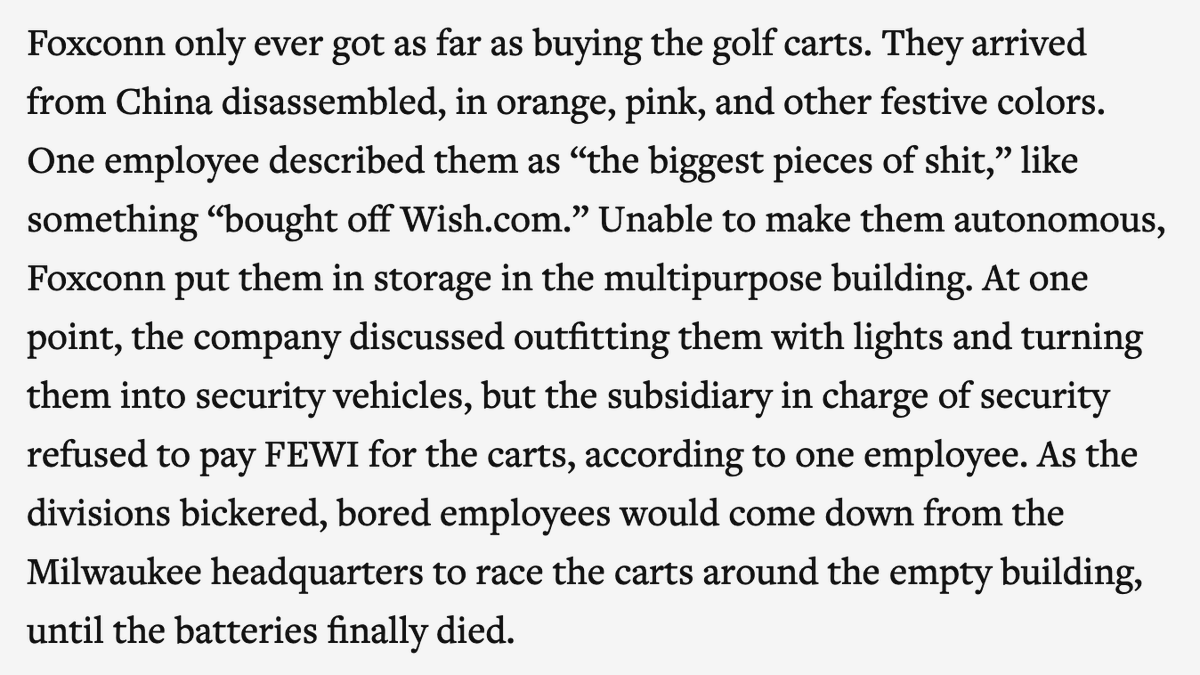 At one point, Foxconn promised to build self-driving cars in Wisconsin. It got as far as ordering golf carts from China, but it didn't have the tech to automate them, so employees just raced them around the parking lot.  https://www.theverge.com/21507966/foxconn-empty-factories-wisconsin-jobs-loophole-trump