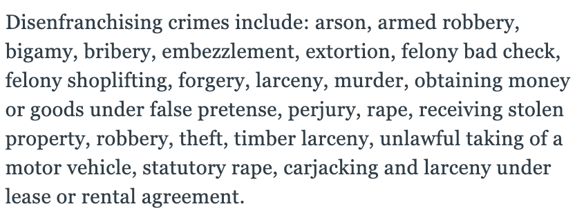 The disenfranchising felonies (below) were written into the state constitution, which was drafted in 1890.Who wrote the 1890 constitution? Racist whites who had recently regained power post-Reconstruction and were set on ensuring Black Mississippians couldn't vote.