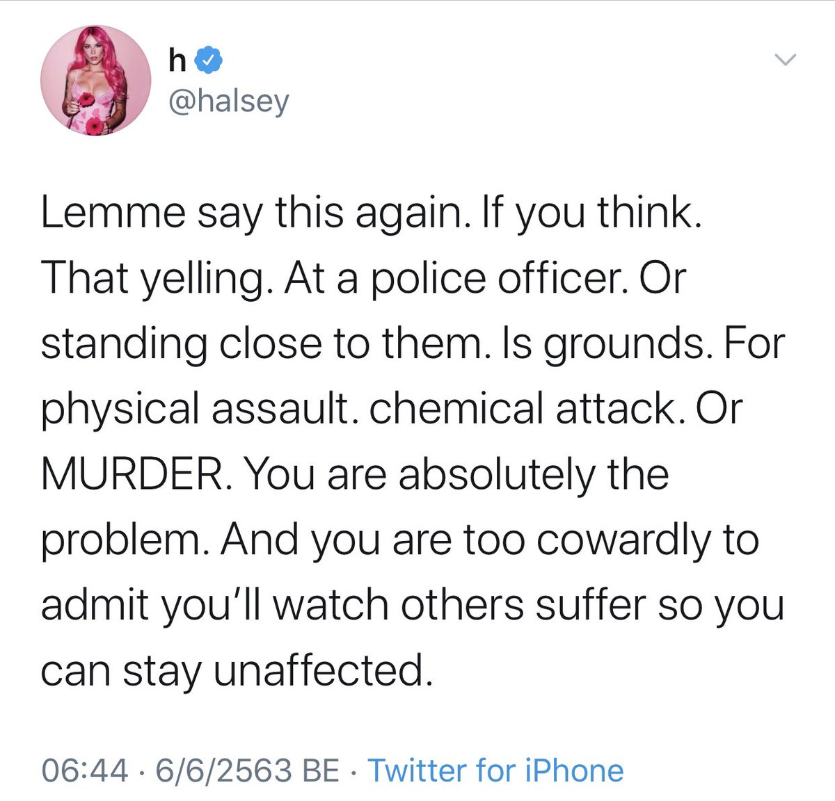 Halsey เคยทวีตตอนช่วง BLM ว่า ถ้าคุณคิดว่าการตะโกนใส่ตำรวจหรือการไปยืนใกล้เค้าเป็นเหตุผลมากพอที่จะใช้ความรุนแรงหรือการโจมตีด้วยสารเคมีหรือฆาตกรรม คุณนี่แหละคือปัญหา คุณมันขี้ขลาดเกินที่จะยอมรับว่าคุณยอมดูคนอื่นทุกข์เพื่อที่ตัวเองจะได้ลอยตัว