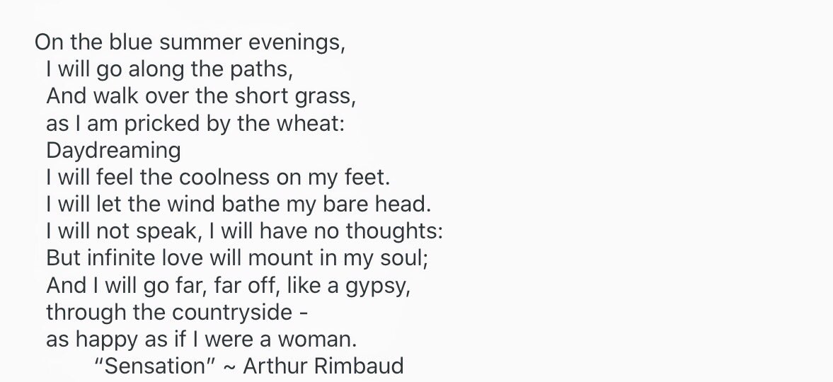 “On the blue summer evenings,  I will go along the paths,  And walk over the short grass,  as I am pricked by the wheat:  Daydreaming  I will feel the coolness on my feet.  I will let the wind bathe my bare head.  I will not speak, I will have no thoughts...”