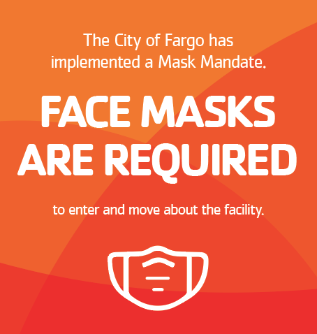 The City of Fargo has implemented a mask mandate. Face masks are required to enter and move about the facility. Masks may be temporarily removed if you are actively exercising. Please be sure to follow CDC and state health guidelines. Thank you!