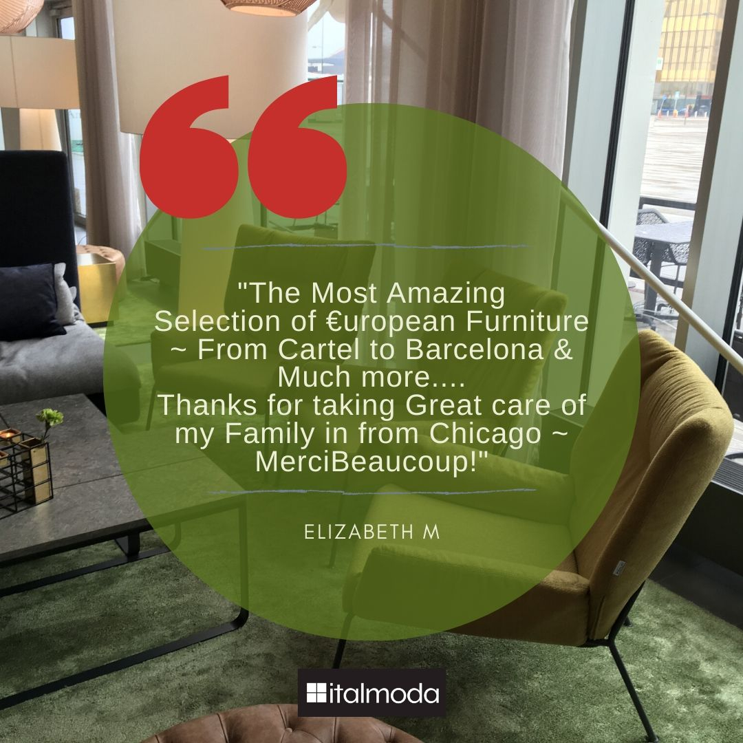 Customer Testimonial

'The Most Amazing Selection of European Furniture ~ From Cartel to Barcelona & Much more.... Thanks for taking Great care of my Family in from Chicago ~ Merci Beaucoup Bill!'

~ Elizabeth M.

#italmoda #europeanfurniture #modernfurniture #furniturestore