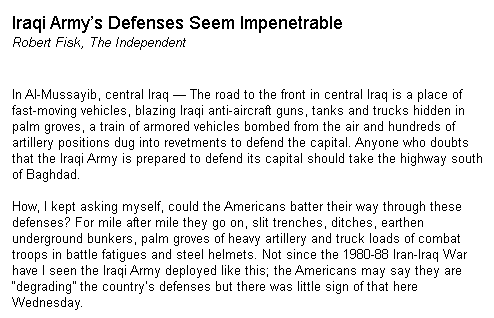 During the March-April 2003 Iraq invasion, Fisk wrote a stream of pieces mocking the allied advance, and sneering at the idea that the allies could take Baghdad. "Iraqi Army's Defenses Seem Impenetrable" wrote Fisk on 2 April 2003.Baghdad fell 7 days later.