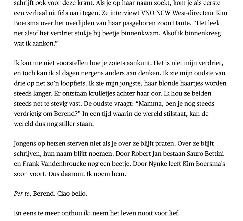 In een tijd waarin de wereld stilstaat, viel ik vandaag stil bij de ontroerende column van <a href="/marijnfietst/">Marijn de Vries</a> in <a href="/trouw/">Trouw</a> over fietsende Berend, wiens filmpje ik steeds maar voor me zie.

“Jongens op fietsen sterven niet als je over ze blijft praten.“ 

Laten we over Berend praten.