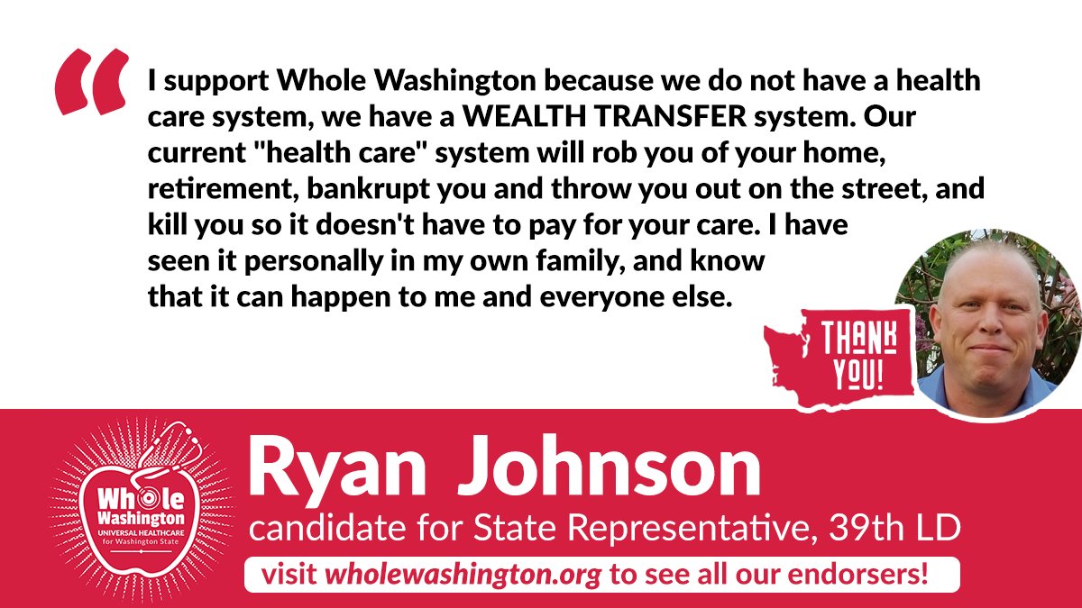 Thank you RYAN JOHNSON <a href="/johnsonfor39LD/">Ryan Johnson for WA LD 39</a> for your endorsement of Whole WA's campaign for Universal Healthcare!
Our current "health care" system will rob you of your home, retirement, bankrupt you and throw you out on the street, and kill you so it doesn't have to pay for your care.