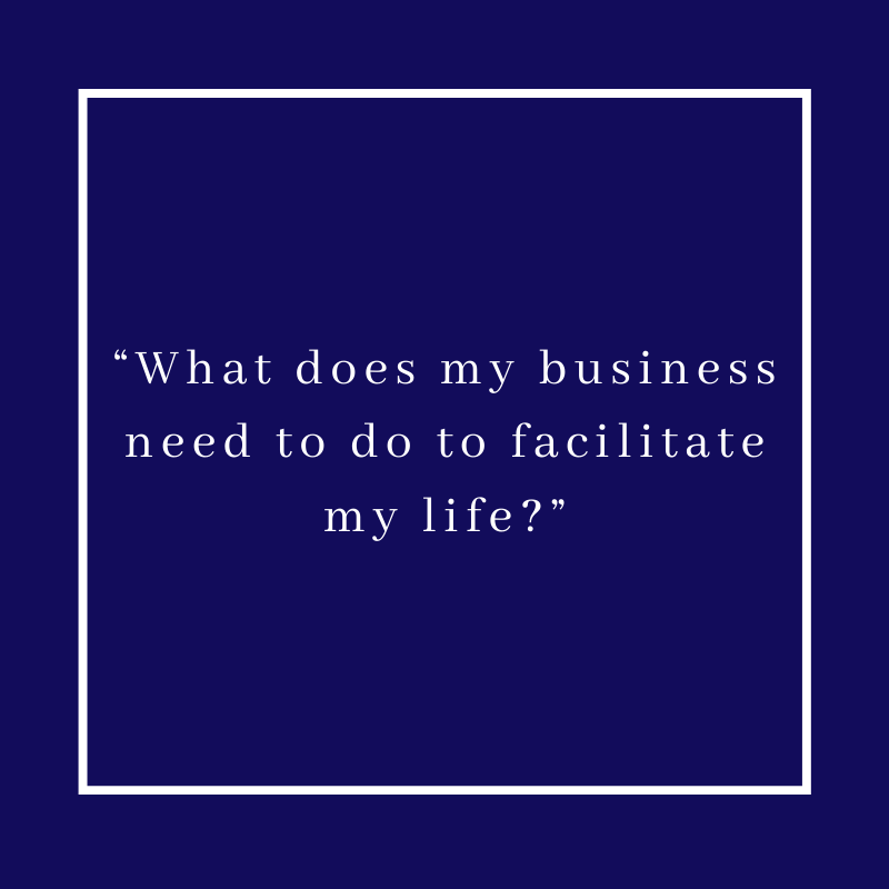 “What does my business need to do to facilitate my life?”