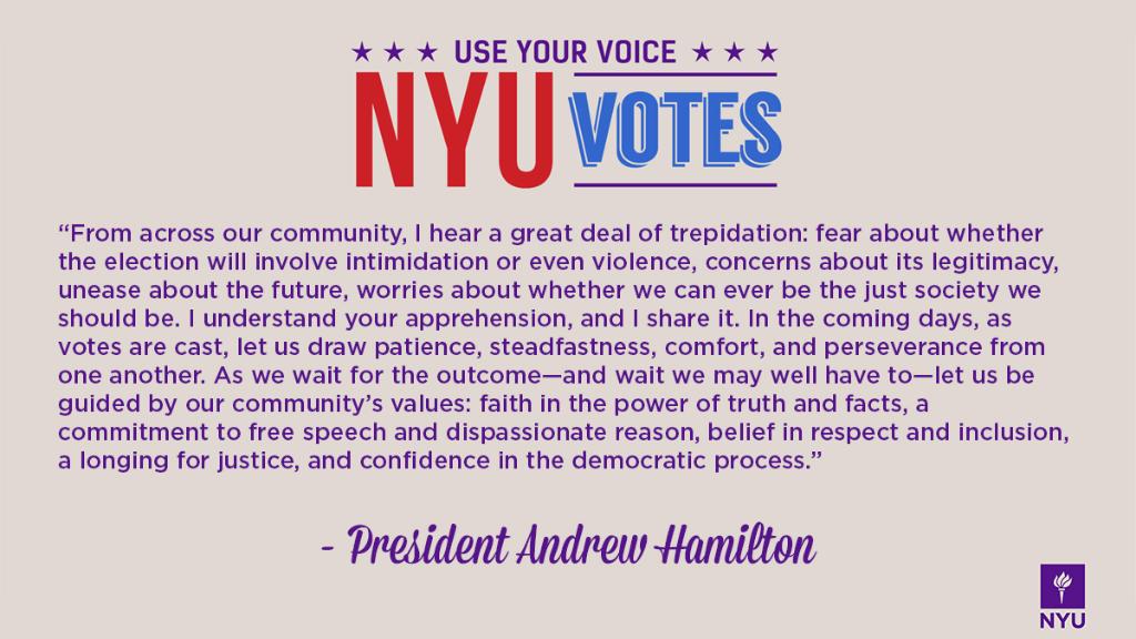 Graphic with text that reads: Use your voice. NYU Votes. "From across our community, I hear a great deal of trepidation: fear about whether the election will involve intimidation or even violence, concerns about its legitimacy, unease about the future, worries about whether we can ever be the just society we should be. I understand your apprehension, and I share it. In the coming days, as votes are cast, let us draw patience, steadfastness, comfort, and perseverance from one another. As we wait for the outcome—and wait we may well have to—let us be guided by our community’s values: faith in the power of truth and facts, a commitment to free speech and dispassionate reason, belief in respect and inclusion, a longing for justice, and confidence in the democratic process." —President Andrew Hamilton