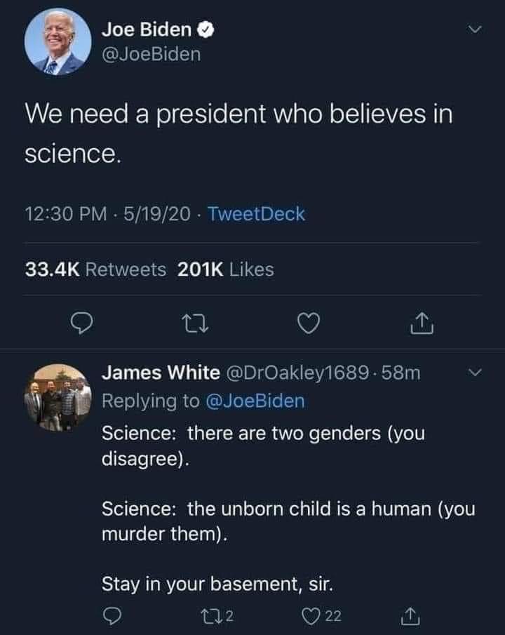 RiverosRF's tweet photo. Joe Biden: "Necesitamos un presidente que crea en la ciencia". 

James White:

Ciencia: hay dos géneros (usted está en desacuerdo).

Ciencia: el bebé no nacido es un humano (usted los asesina).

QUÉDESE EN SU SÓTANO, SEÑOR".

📌 https://t.co/IzrWpTeNhN