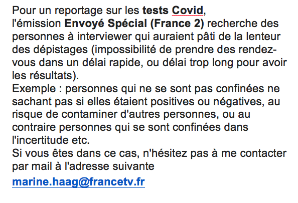 Pour un reportage sur les tests Covid, l'émission Envoyé Spécial recherche des personnes qui auraient pâti de la lenteur des dépistages (impossibilité de prendre des rendez-vous dans un délai rapide, ou délai trop long pour avoir les résultats). 
Contact : marine.haag@francetv.fr