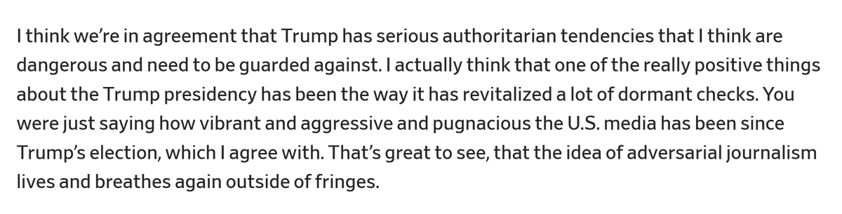 Screenshot of text that reads: "I think we’re in agreement that Trump has serious authoritarian tendencies that I think are dangerous and need to be guarded against. I actually think that one of the really positive things about the Trump presidency has been the way it has revitalized a lot of dormant checks. You were just saying how vibrant and aggressive and pugnacious the U.S. media has been since Trump’s election, which I agree with. That’s great to see, that the idea of adversarial journalism lives and breathes again outside of fringes."
