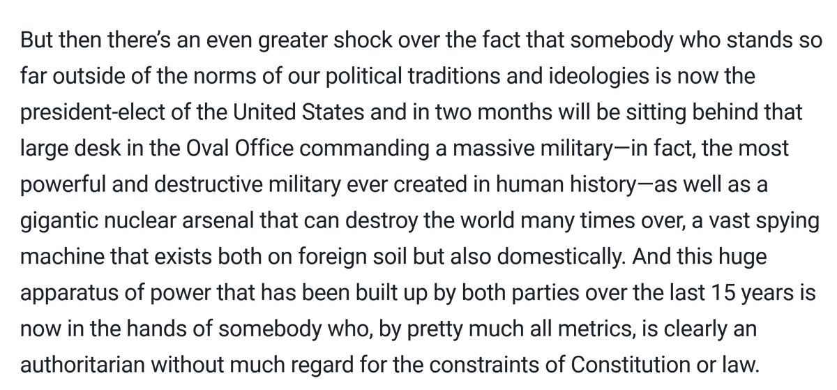Screenshot of text that reads: "But then there’s an even greater shock over the fact that somebody who stands so far outside of the norms of our political traditions and ideologies is now the president-elect of the United States and in two months will be sitting behind that large desk in the Oval Office commanding a massive military—in fact, the most powerful and destructive military ever created in human history—as well as a gigantic nuclear arsenal that can destroy the world many times over, a vast spying machine that exists both on foreign soil but also domestically. And this huge apparatus of power that has been built up by both parties over the last 15 years is now in the hands of somebody who, by pretty much all metrics, is clearly an authoritarian without much regard for the constraints of Constitution or law."