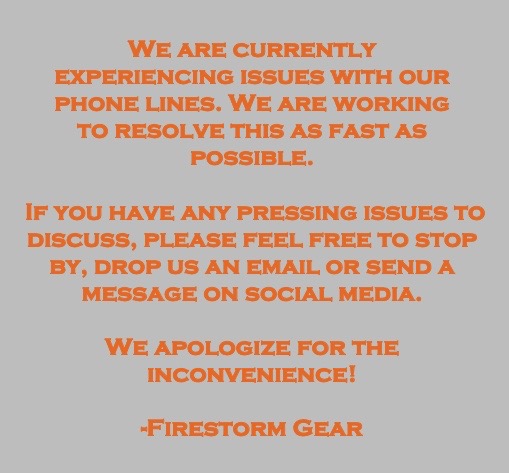 Firestorm Gear Our Phone Lines Are Currently Down We Apologize For Any Inconvenience Please Feel Free To Drop Us A Line Through Social Media Or At Our Email Sales Firestormgear Com Firestorm Gear Our Phone Lines Are Currently Down We Apologize For Any Inconvenience Please Feel Free To Drop Us A Line Through Social Media Or At Our Email Sales Firestormgear Com