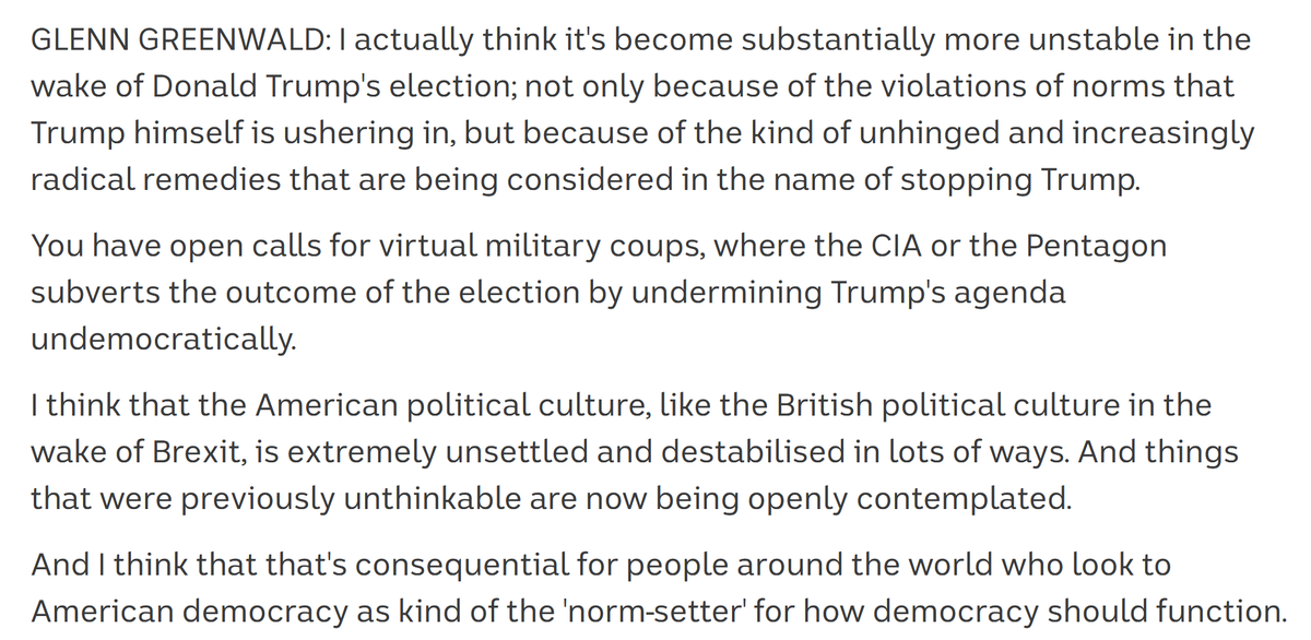 Screenshot of text that reads: "GLENN GREENWALD: I actually think it's become substantially more unstable in the wake of Donald Trump's election; not only because of the violations of norms that Trump himself is ushering in, but because of the kind of unhinged and increasingly radical remedies that are being considered in the name of stopping Trump.

You have open calls for virtual military coups, where the CIA or the Pentagon subverts the outcome of the election by undermining Trump's agenda undemocratically.

I think that the American political culture, like the British political culture in the wake of Brexit, is extremely unsettled and destabilised in lots of ways. And things that were previously unthinkable are now being openly contemplated.

And I think that that's consequential for people around the world who look to American democracy as kind of the 'norm-setter' for how democracy should function."