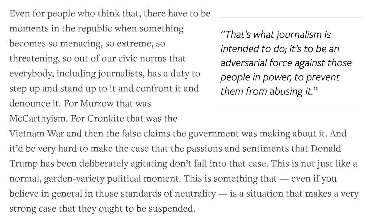Screenshot of text that reads: "Even for people who think that, there have to be moments in the republic when something becomes so menacing, so extreme, so threatening, so out of our civic norms that everybody, including journalists, has a duty to step up and stand up to it and confront it and denounce it. For Murrow that was McCarthyism. For Cronkite that was the Vietnam War and then the false claims the government was making about it. And it’d be very hard to make the case that the passions and sentiments that Donald Trump has been deliberately agitating don’t fall into that case. This is not just like a normal, garden-variety political moment. This is something that — even if you believe in general in those standards of neutrality — is a situation that makes a very strong case that they ought to be suspended."