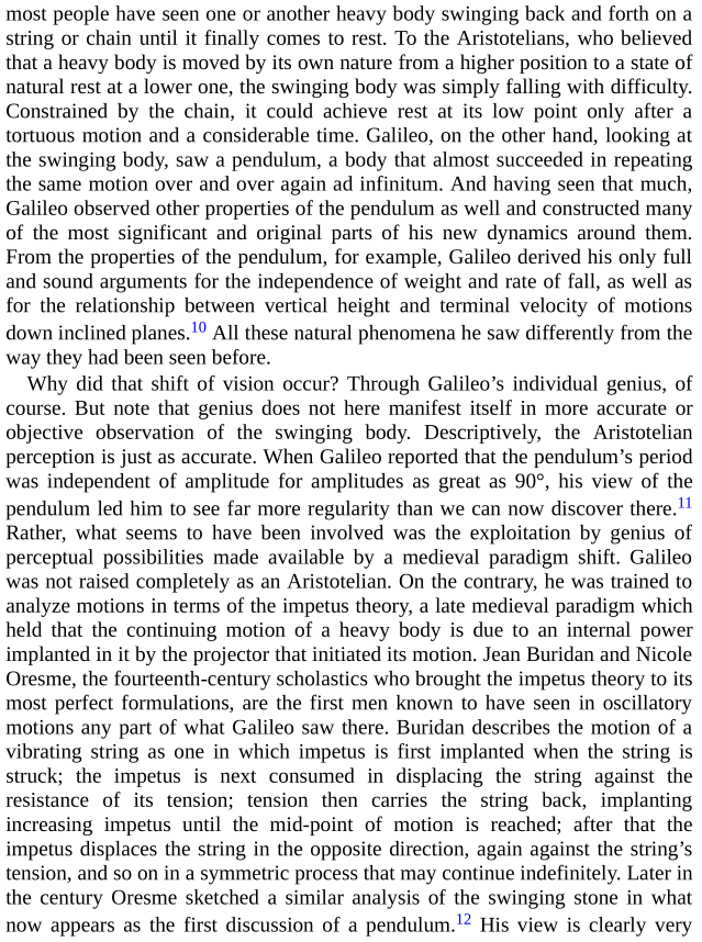 Kuhn gives a final example of how vision changes: Galileo was insufficiently Aristotelian to see in a pendulum merely "stone in slow fall." Pendulums "were brought into existence by something very like a paradigm-induced gestalt switch."