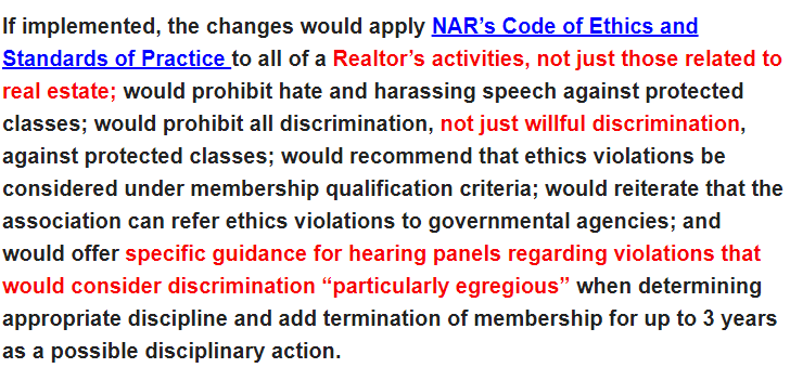 As you can see, the proposed changes for realtors would prohibit any "harassing speech" or "discrimination" against "protected classes," willful or unintentional, IN ALL OF A REALTOR'S ACTIVITIES, not just with regard to their professional duties, and could cost their membership.