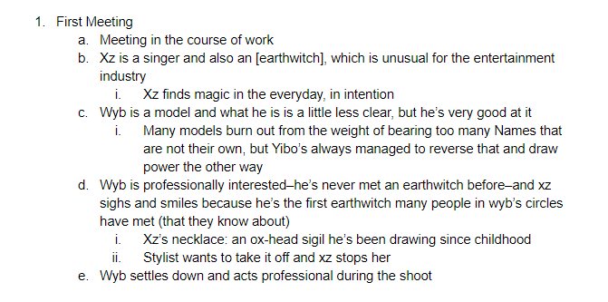 I tend to outline by scene. Each scene is a bullet point that has the major beats underneath it, some of which may make their way explicitly into the scene and some of which may just be background notes. I'm going to use trash magician as an example again: