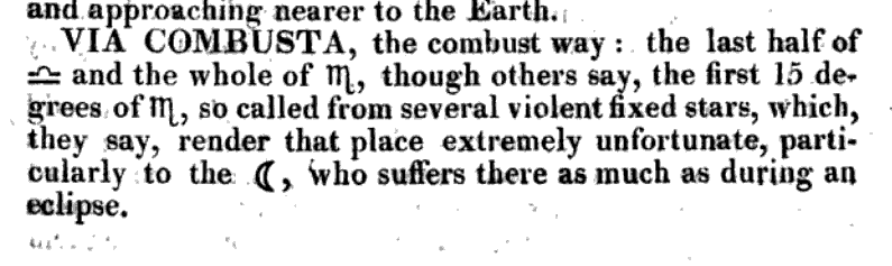 There are, however, a few more definitions of the Via Combusta: - "The last half of Libra and the whole of Scorpio" - Wilson's dictionary of astrology  https://books.google.com/books?id=guZhAAAAcAAJ&pg=PA404#v=onepage&q&f=false- All of Libra & all of Scorpio [Several sources, vide  http://www.skyscript.co.uk/forums/viewtopic.php?t=1160&start=15&sid=753743321fa163e50d067effc41305f7]