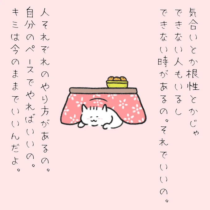 気合いとか根性とかじゃできない人もいるし、できない時があるの。
それでいいの。
人それぞれのやり方があるの。
自分のペースでやればいいの。
キミは今のままでいいんだよ。 
