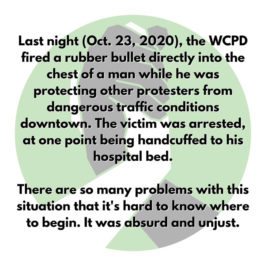 SamsonForWC's tweet photo. Last night (Oct. 23, 2020), the WCPD fired a rubber bullet directly into the chest of a man while he was protecting other protesters from dangerous traffic conditions downtown. The victim was arrested, at one point being handcuffed to his hospital bed. (1/3) https://t.co/up7lV1G8aN