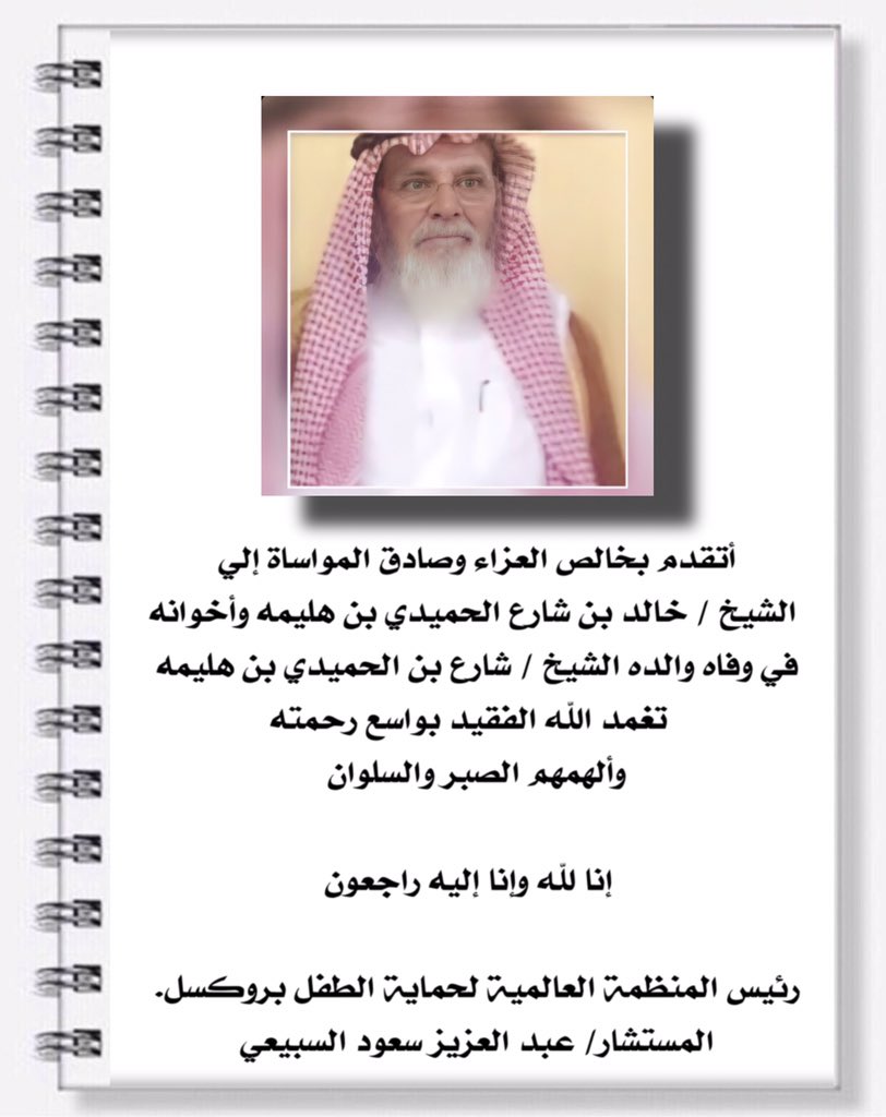 أتقدم بخالص العزاء وصادق المواساة إلي 
 الشيخ / خالد بن شارع الحميدي بن هليمه وأخوانه 
في وفاه والده الشيخ / شارع بن الحميدي بن هليمه 
  تغمد الله الفقيد بواسع رحمته 
وألهمهم الصبر والسلوان 

رئيس المنظمة العالمية لحماية الطفل بروكسل. 
المستشار/ عبد العزيز سعود السبيعي