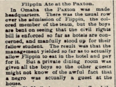 But the truth was that Nebraska wasn’t much different. Flippin may have been a football star, but in 1892 a hotel in Omaha only allowed him in reluctantly—and wouldn’t let him eat in a public space.In Lincoln in 1893, Flippin sued a bath house that wouldn’t admit him. He lost.