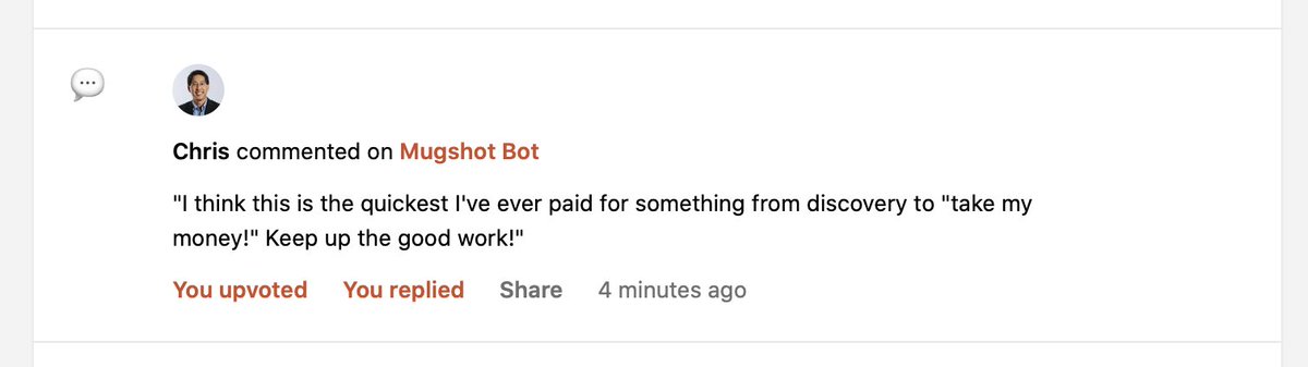 Chris commented on Mugshot Bot on Product Hunt: "I think this is the quickest I've ever paid for something from discovery to "take my money!" Keep up the good work!"