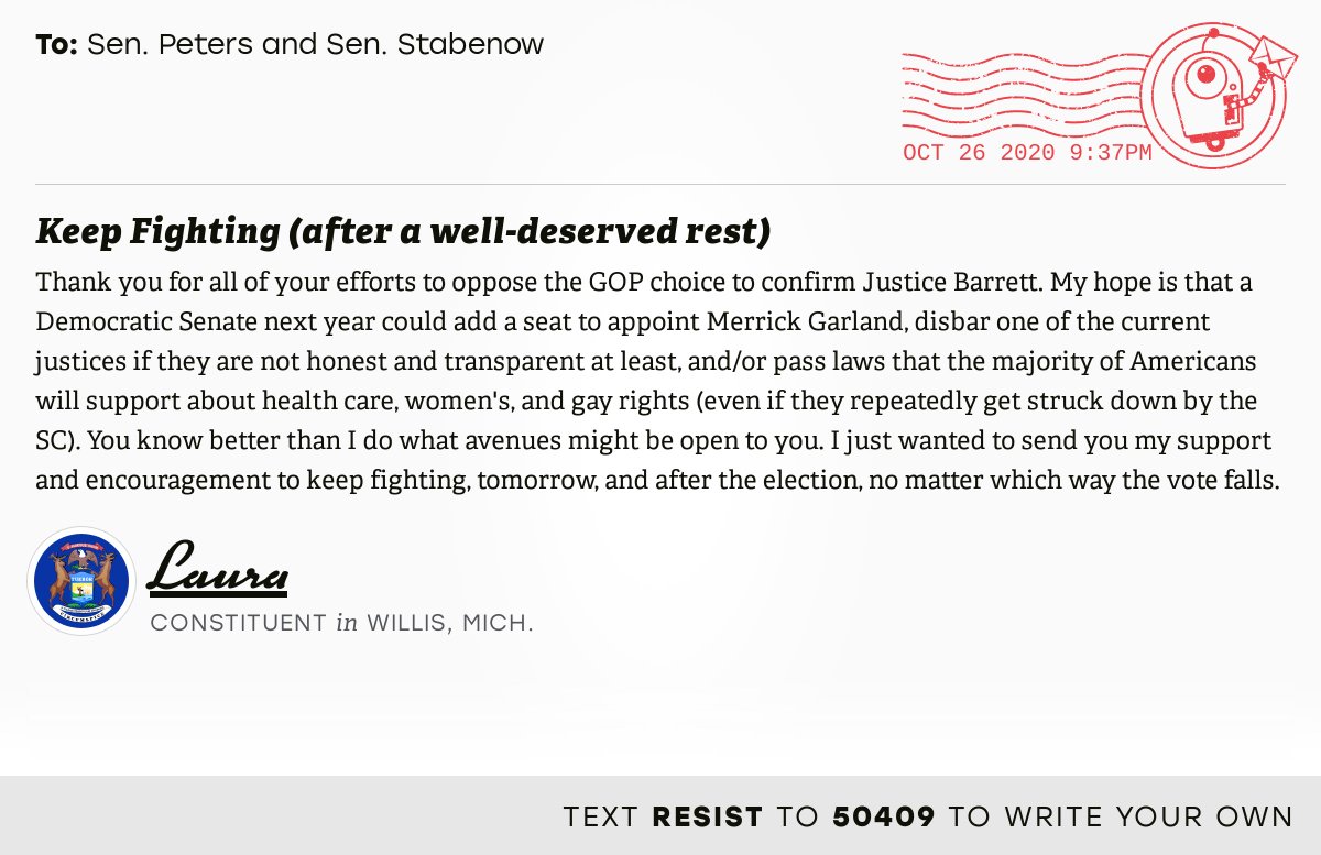 The letter subject is: Keep Fighting (after a well-deserved rest) and the body is: Thank you for all of your efforts to oppose the GOP choice to confirm Justice Barrett. My hope is that a Democratic Senate next year could add a seat to appoint Merrick Garland, disbar one of the current justices if they are not honest and transparent at least, and/or pass laws that the majority of Americans will support about health care, women's, and gay rights (even if they repeatedly get struck down by the SC). You know better than I do what avenues might be open to you. I just wanted to send you my support and encouragement to keep fighting, tomorrow, and after the election, no matter which way the vote falls.