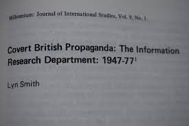 In 1948, he Information Research Department (IRD) was formed by the British Foreign Office, which was/is covertly controlled by MI-6. The IRD was the brainchild of Chris Mayhew,who, in 1947, as a junior minister, proposed a ‘propaganda counteroffensive,’ and so for the 30 years.