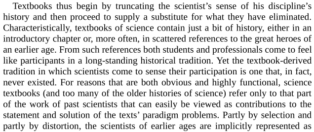 "Textbooks thus begin by truncating the scientist's sense of his discipline's history and then proceed to supply a substitute for what they have eliminated."Brilliant, incisive, and sibilant as well! I  Kuhn's assonance as he explains how tradition presents a fiction.
