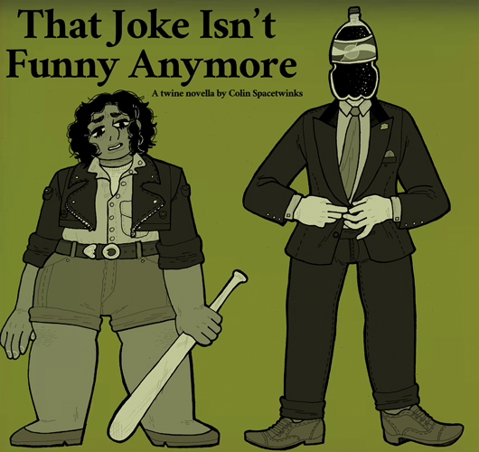 That Joke Isn't Funny Anymore ($1) - my third work in twine, this time an entirely linear novella (30k words) using the format, dealing with comedy and how we use it as a shield within a surrealist structure.  https://spacetwinks.itch.io/that-joke-isnt-funny-anymore