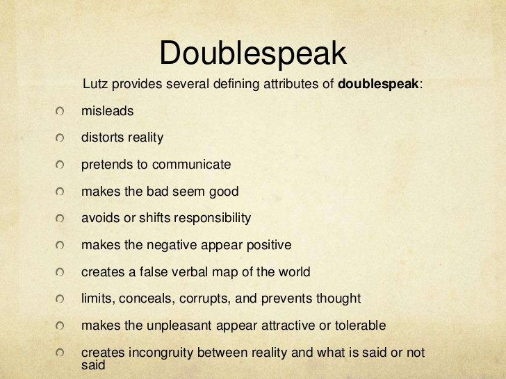 Newspeak’s ‘sibling’ is ‘Doublespeak.’ This is language which appears to communicate but actually does not, serving no useful purpose except to deceive. It is language which hides or prevents genuinely enlightened thought. It is ‘anti-thought.’