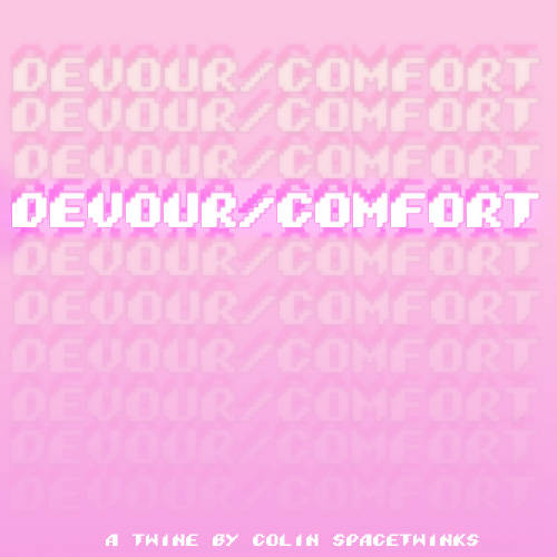 DEVOUR/COMFORT ($1) - another twine work, and one of my stranger ones, intentionally written as a challenge to see if i could write something i'm not into - vore - in a way that understood the appeal and comfort it gives to the people who are into it.  https://spacetwinks.itch.io/devourcomfort 