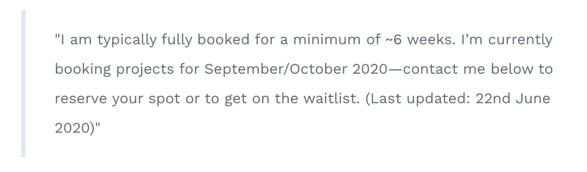 Tip 6: Be ruthless with waiting time for new clients.With the above tips, you'll get an idea of your real capacity per month. Respect what this means & if you're truly fully booked, start booking your next projects in the following month.You can note this on your site, e.g.:
