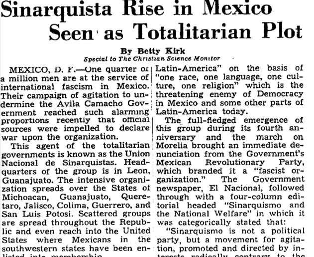 Journalists like Betty Kirk wrote considerably about how the organization was a fascist fifth column influenced by Nazi Germany and the Falange Española.Betty Kirk, "Sinarquista Rise in Mexico Seen as Totalitarian Plot," Christian Science Monitor, June 7, 1941.17/
