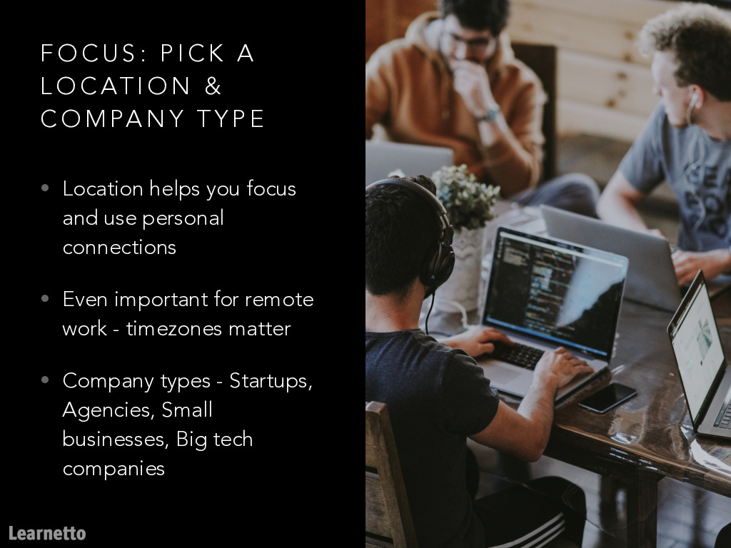 Focus 3: Pick a location and company typeLocation does matter less now, but don't forget timezones!When you're starting out, being able to talk to your colleagues and ask for help is crucial.