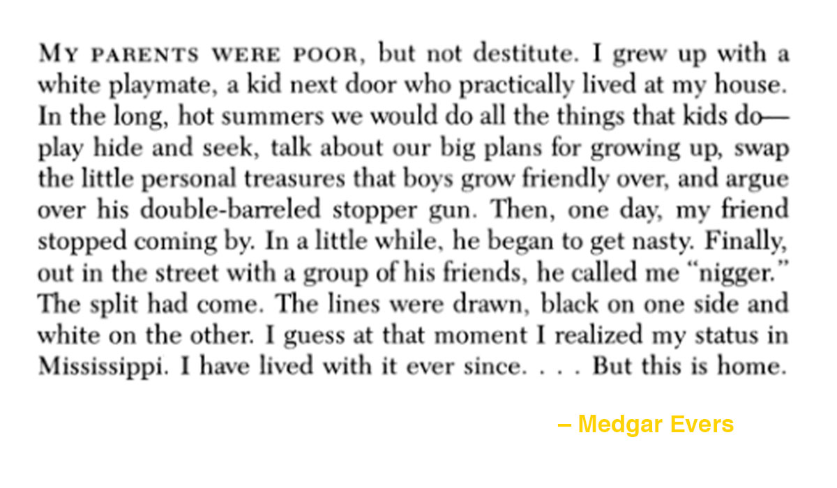 To paraphrase Nelson Mandela, no one is born racist. Racism is learned. And it is taught.Read this soul-piercing memory from Medgar Evers about growing up as a young Black boy in Mississippi in the 1930s: