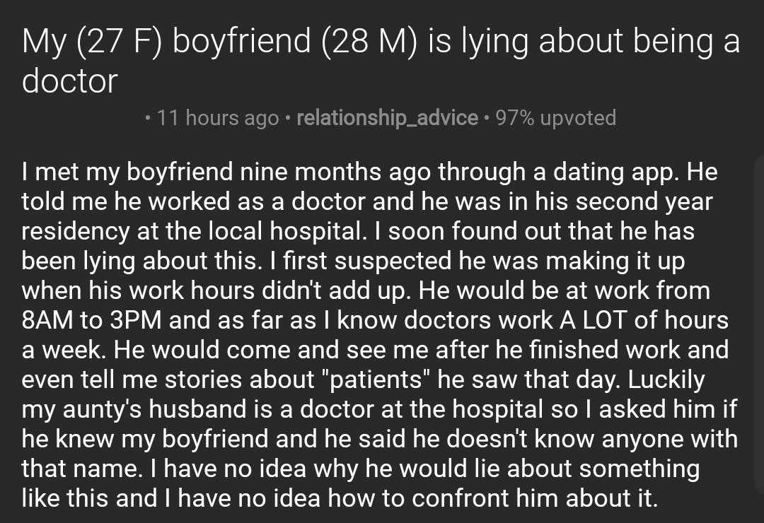 Screenshot of post on r/relationship_advice

Title: My (27 F) boyfriend (28 M) is lying about being a doctor

Text: I met my boyfriend nine months ago through a dating app. He told me he worked as a doctor and he was in his second year residency at the local hospital. I soon found out that he has been lying about this. I first suspected he was making it up when his work hours didn't add up. He would be at work from 8AM to 3PM and as far as I know doctors work A LOT of hours a week. He would come and see me after he finished work and even tell me stories about "patients" he saw that day. Luckily my aunty's husband is a doctor at the hospital so I asked him if he knew my boyfriend and he said he doesn't know anyone with that name. I have no idea why he would lie about something like this and I have no idea how to confront him about it.
