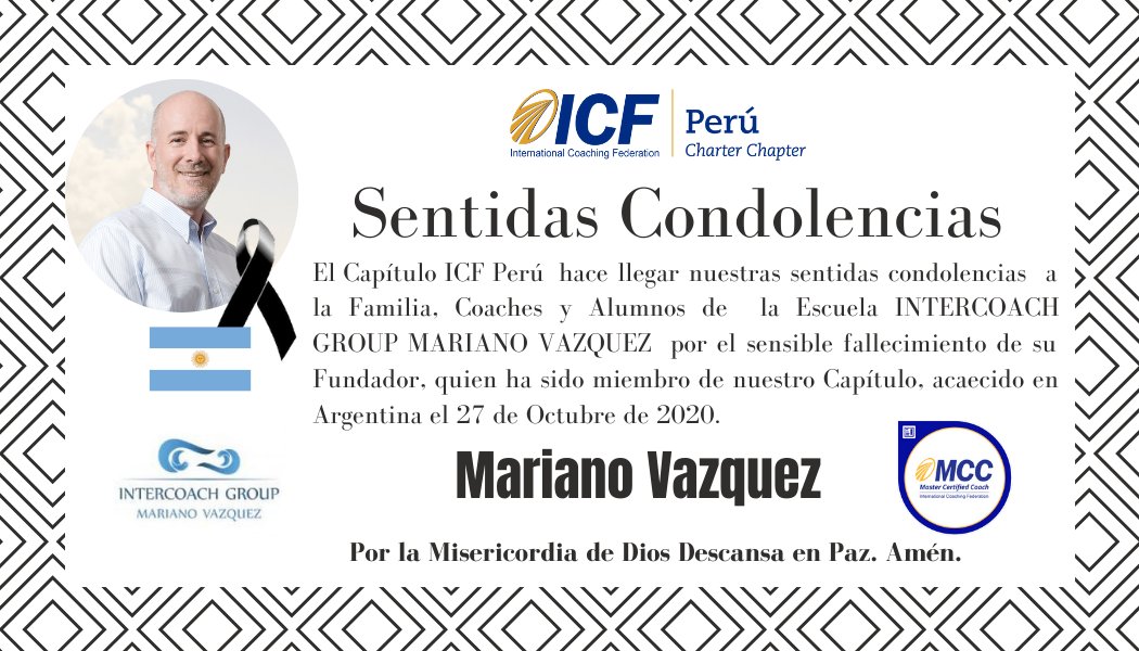 SENTIDAS CONDOLENCIAS
Informamos a toda la Comunidad ICF Perú y coaches profesionales de nuestro país el sensible fallecimiento del Coach Mariano Vazquez, MCC (Fundador Intercoach Group) quien ha sido miembro de nuestro Capítulo.