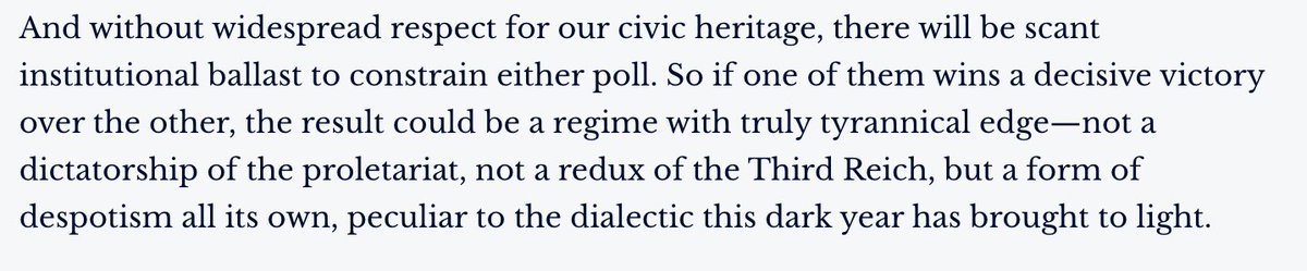 And without widespread respect for our civic heritage, there will be scant institutional ballast to constrain either pole. So if one of them wins a decisive victory over the other, the result could be a regime with truly tyrannical edge.