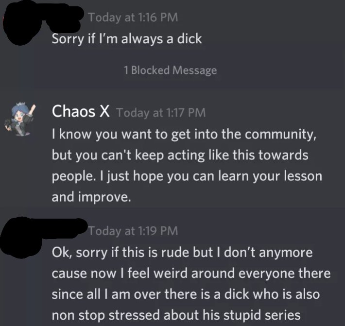 He attempted to apologize to me but then blocked me (or I think he did; I never been blocked on Discord before) and left the server. Again, I don't intend to insult my fans. I care and value each and every one of you in fact. Seeing this interaction happen within my own (6/7)