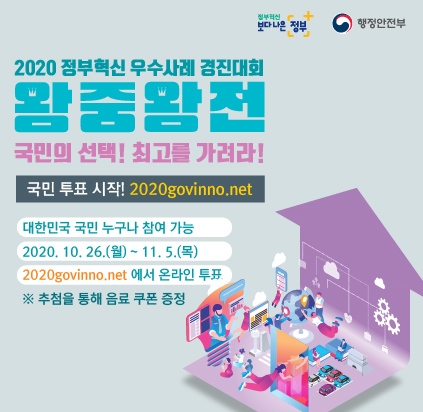 <2020 정부혁신 우수사례 경진대회 왕중왕전>
.
정부혁신 우수사례로 가장 공감되고 유용하다고 생각하는 사례를 직접 선정해주세요!
.
▶ 대한민국 국민 누구나 참여 가능
▶ 기간 : 2020.10.26.(월) ~ 11.5.(목)
▶ 2020govinno.net 에서 온라인 투표
※ 추첨을 통해 음료쿠폰 증정