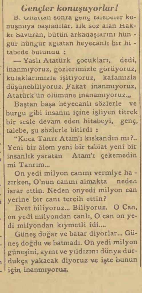 Dil Fakültesinde Atatürk Günü

Profesörler talebeler heyecanlı hitabeler söylediler:

"Koca Tanrı Atam'ı kıskandın mı? Yeni bir alem, yeni bir tabiat, yeni bir insanlık yaratan Atam'ı çekemedin mi Tanrım? Neden 17 milyon can yerine bir  canı tercih ettin?"

Ulus, 16 Kasım 1938