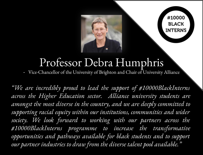 - Professor @DebraHumphris, Vice-Chancellor of the University of Brighton (@uniofbrighton) and Chair of University Alliance (@UniAlliance).

#10000BlackInterns