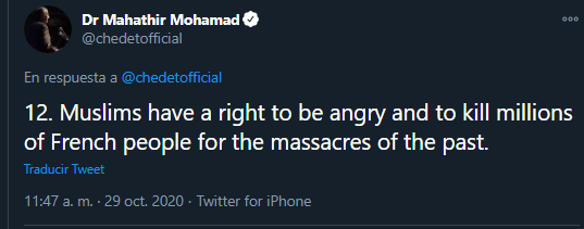 El exPM de Malasia, Muhathir Mohamad, ha publicado un hilo sobre el asesinato de Samuel Paty afirmando que "los musulmanes tienen derecho a estar enfadados y matar a millones de franceses por las masacres del pasado", aunque aclaró que él no lo aprueba  https://twitter.com/chedetofficial/status/1321765587530338304