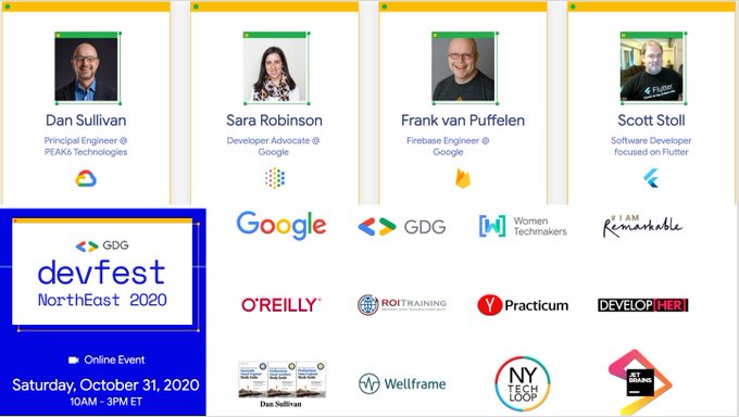 DevFest NorthEast 2020
Oct 31, 2020 @ 10AM - 3PM EDT
Speakers: Sara Robinson, Frank van Puffelen, Dan Sullivan, Scott Stoll 
Sponsors: <a href="/OReillyMedia/">O'Reilly Media</a> @ROItraining @YPracticum <a href="/Wellframe/">Wellframe</a> <a href="/JetBrains/">JetBrains</a> 
RSVP: tinyurl.com/y4rdewvf 
#DevFest #DevFestNorthEast #devfest2020 <a href="/googlecloud/">Google Cloud</a>