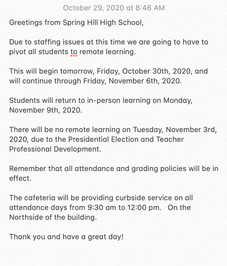 Greetings from Spring Hill High School.  

Due to staffing issues at this time we are going to have to pivot all students to remote learning. This will begin tomorrow, Friday, October 30th, 2020, and will continue through Friday, November 6th, 2020.